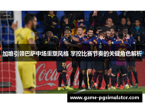 加维引领巴萨中场重塑风格 掌控比赛节奏的关键角色解析
