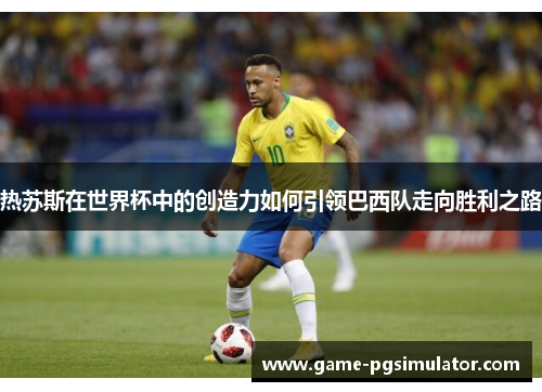 热苏斯在世界杯中的创造力如何引领巴西队走向胜利之路