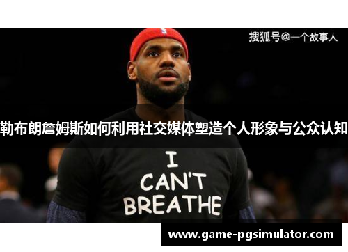 勒布朗詹姆斯如何利用社交媒体塑造个人形象与公众认知