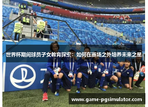 世界杯期间球员子女教育探索：如何在赛场之外培养未来之星