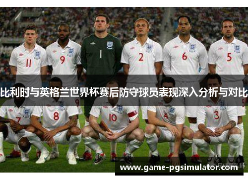 比利时与英格兰世界杯赛后防守球员表现深入分析与对比