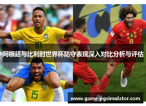阿根廷与比利时世界杯防守表现深入对比分析与评估
