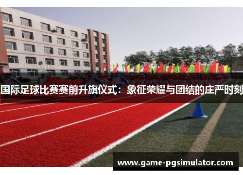 国际足球比赛赛前升旗仪式：象征荣耀与团结的庄严时刻