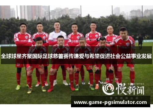 全球球星齐聚国际足球慈善赛传递爱与希望促进社会公益事业发展