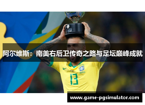 阿尔维斯：南美右后卫传奇之路与足坛巅峰成就