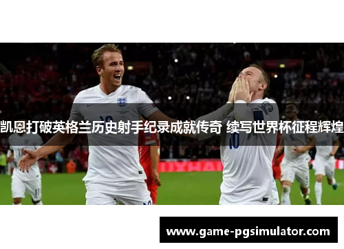 凯恩打破英格兰历史射手纪录成就传奇 续写世界杯征程辉煌