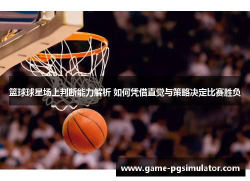 篮球球星场上判断能力解析 如何凭借直觉与策略决定比赛胜负