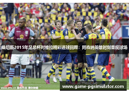 桑切斯2015年足总杯对维拉精彩进球回顾：阿森纳英雄时刻重现球场