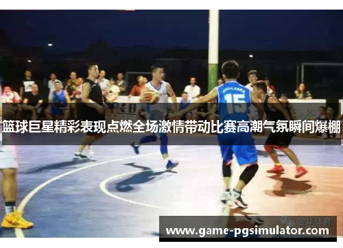 篮球巨星精彩表现点燃全场激情带动比赛高潮气氛瞬间爆棚