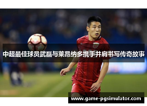 中超最佳球员武磊与莱昂纳多携手并肩书写传奇故事