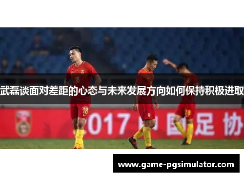 武磊谈面对差距的心态与未来发展方向如何保持积极进取