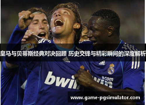 皇马与贝蒂斯经典对决回顾 历史交锋与精彩瞬间的深度解析