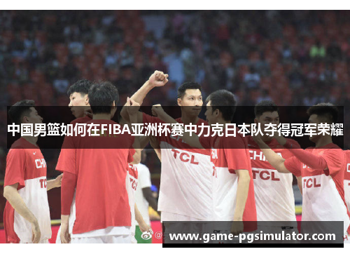 中国男篮如何在FIBA亚洲杯赛中力克日本队夺得冠军荣耀