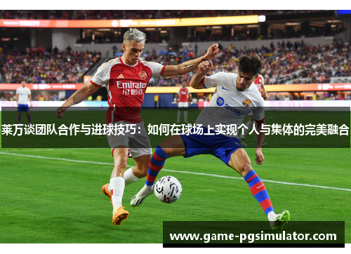 莱万谈团队合作与进球技巧：如何在球场上实现个人与集体的完美融合