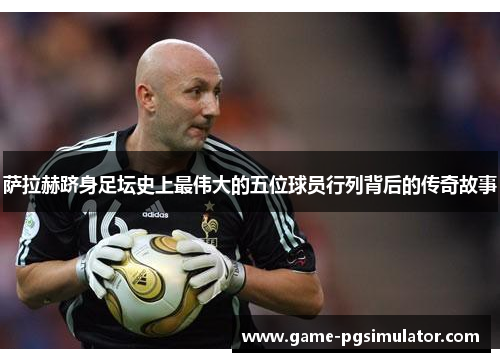 萨拉赫跻身足坛史上最伟大的五位球员行列背后的传奇故事