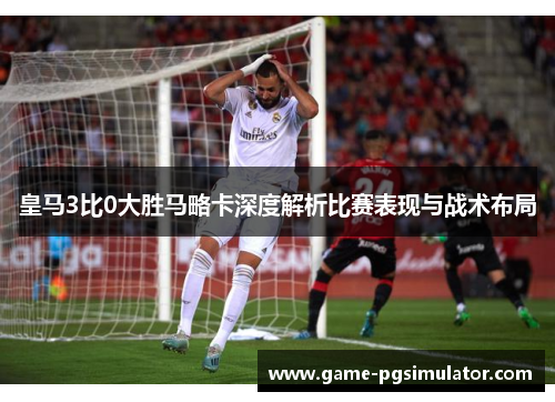 皇马3比0大胜马略卡深度解析比赛表现与战术布局