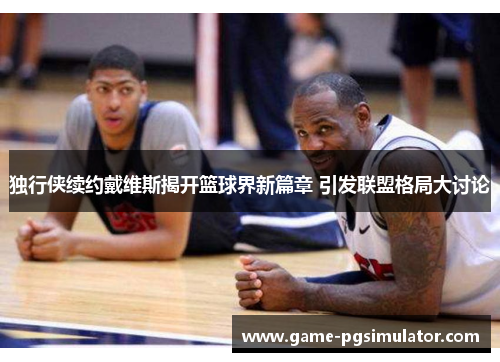 独行侠续约戴维斯揭开篮球界新篇章 引发联盟格局大讨论