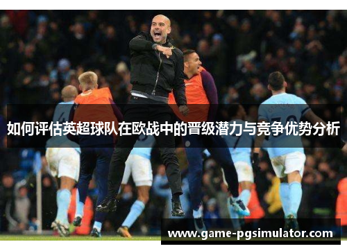 如何评估英超球队在欧战中的晋级潜力与竞争优势分析