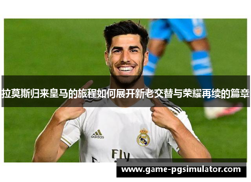 拉莫斯归来皇马的旅程如何展开新老交替与荣耀再续的篇章