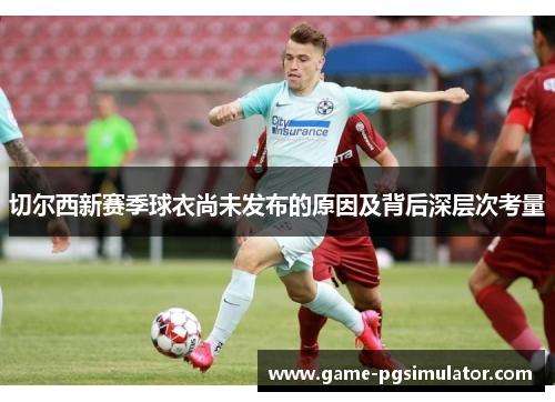 切尔西新赛季球衣尚未发布的原因及背后深层次考量