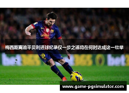 梅西距离追平贝利进球纪录仅一步之遥将在何时达成这一壮举