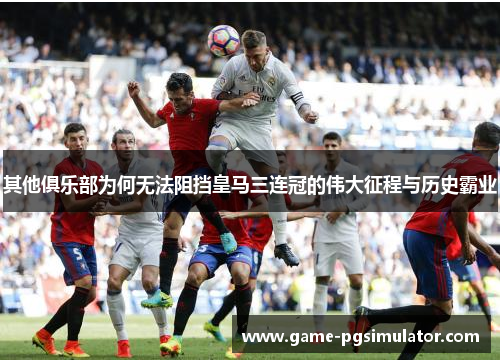 其他俱乐部为何无法阻挡皇马三连冠的伟大征程与历史霸业