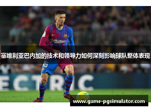 塞维利亚巴内加的技术和领导力如何深刻影响球队整体表现