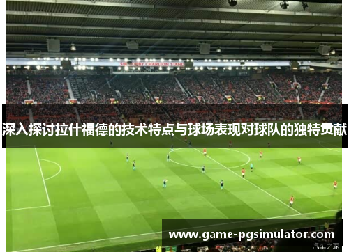 深入探讨拉什福德的技术特点与球场表现对球队的独特贡献 深入探讨拉什福德的技术特点与球场表现对球队的独特贡献