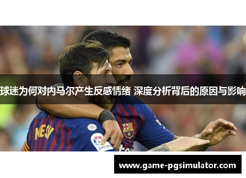 球迷为何对内马尔产生反感情绪 深度分析背后的原因与影响 球迷为何对内马尔产生反感情绪 深度分析背后的原因与影响